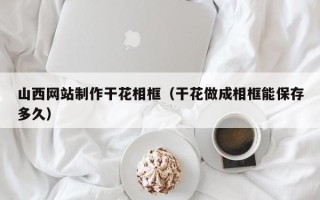 定州山西网站制作干花相框（干花做成相框能保存多久）